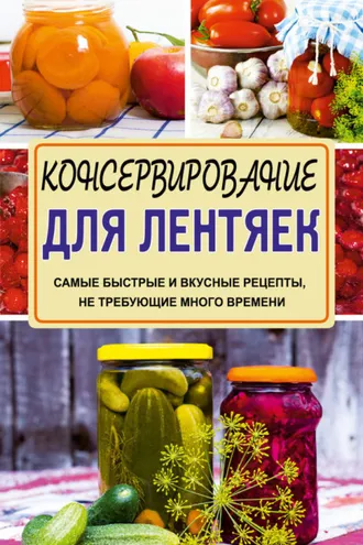 Обложка книги «Консервирование для лентяек. Самые быстрые и вкусные рецепты, не требующие много времени»