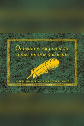Обложка книги «Отыщи всему начало, и ты многое поймешь. Мудрые мысли и афоризмы великих людей»