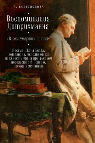 Обложка книги «Воспоминания Дитрихманна. «В сем умереть готов». Письма Джона Белла, шотландца, исполняющего должность врача при русском посольстве в Персию, прежде неизданные (сборник)»
