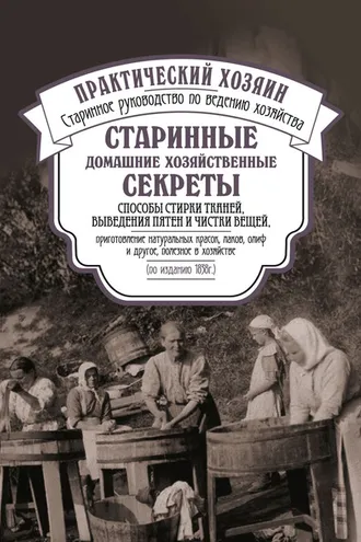 Обложка книги «Старинные домашние хозяйственные секреты: способы стирки тканей, выведения пятен и чистки вещей, приготовление натуральных красок, лаков, олиф и другое, полезное в хозяйстве.»